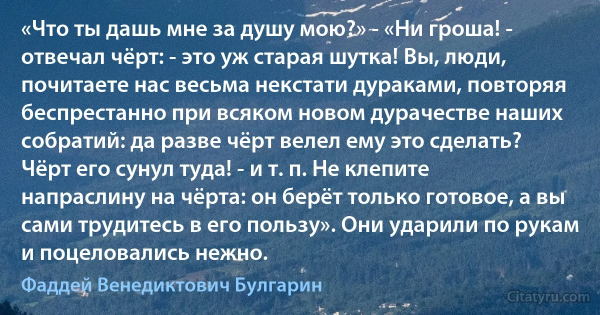 «Что ты дашь мне за душу мою?» - «Ни гроша! - отвечал чёрт: - это уж старая шутка! Вы, люди, почитаете нас весьма некстати дураками, повторяя беспрестанно при всяком новом дурачестве наших собратий: да разве чёрт велел ему это сделать? Чёрт его сунул туда! - и т. п. Не клепите напраслину на чёрта: он берёт только готовое, а вы сами трудитесь в его пользу». Они ударили по рукам и поцеловались нежно. (Фаддей Венедиктович Булгарин)