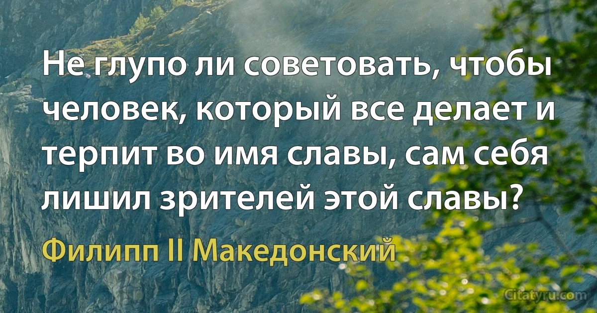 Не глупо ли советовать, чтобы человек, который все делает и терпит во имя славы, сам себя лишил зрителей этой славы? (Филипп II Македонский)