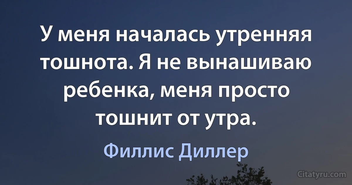 У меня началась утренняя тошнота. Я не вынашиваю ребенка, меня просто тошнит от утра. (Филлис Диллер)