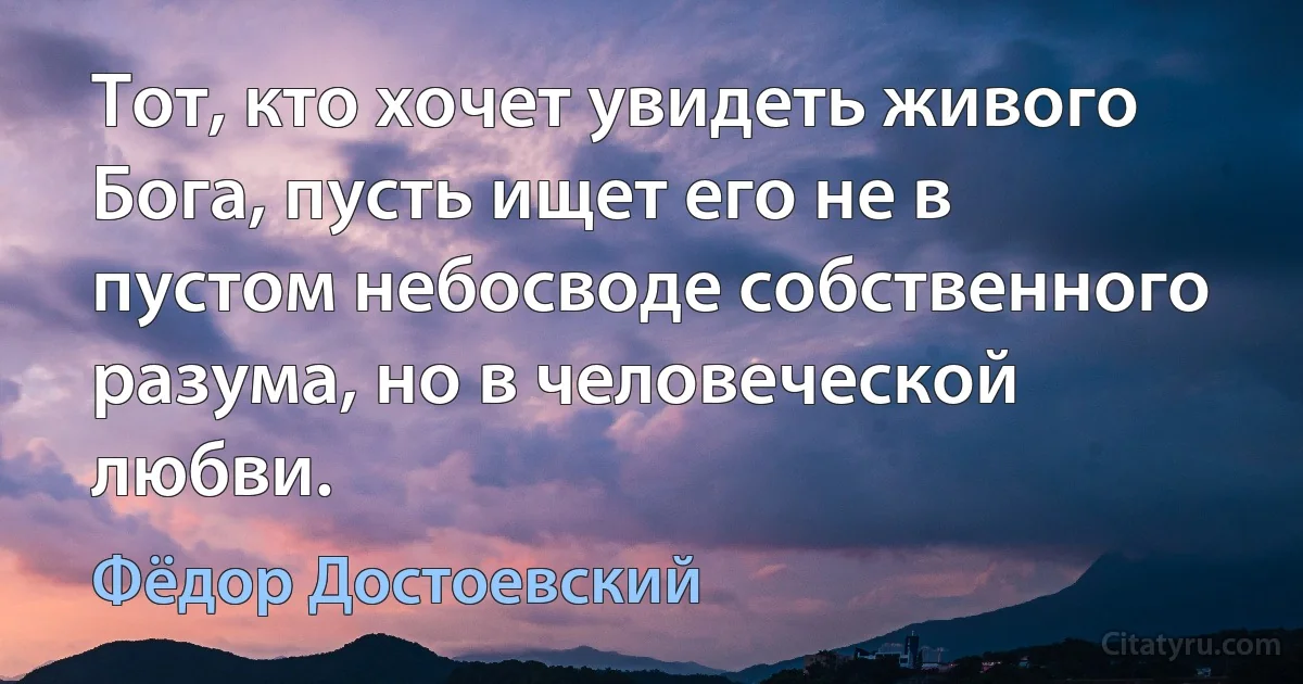 Тот, кто хочет увидеть живого Бога, пусть ищет его не в пустом небосводе собственного разума, но в человеческой любви. (Фёдор Достоевский)