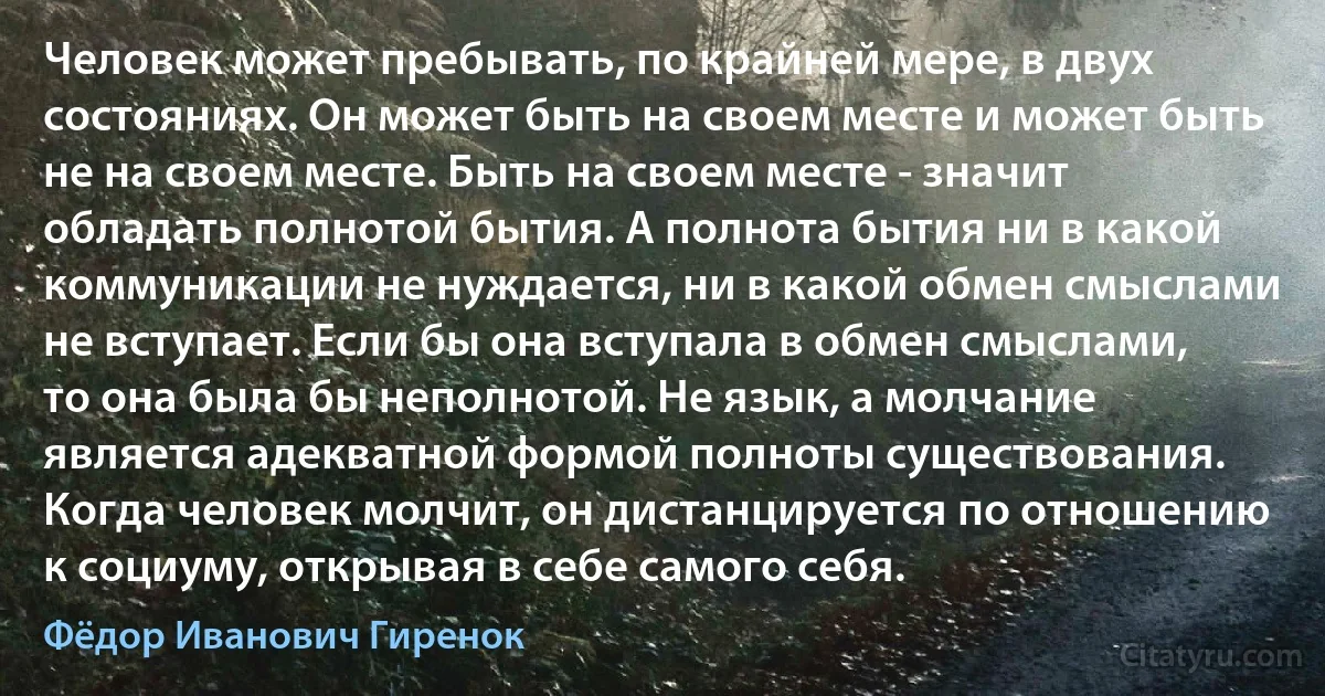 Человек может пребывать, по крайней мере, в двух состояниях. Он может быть на своем месте и может быть не на своем месте. Быть на своем месте - значит обладать полнотой бытия. А полнота бытия ни в какой коммуникации не нуждается, ни в какой обмен смыслами не вступает. Если бы она вступала в обмен смыслами, то она была бы неполнотой. Не язык, а молчание является адекватной формой полноты существования. Когда человек молчит, он дистанцируется по отношению к социуму, открывая в себе самого себя. (Фёдор Иванович Гиренок)