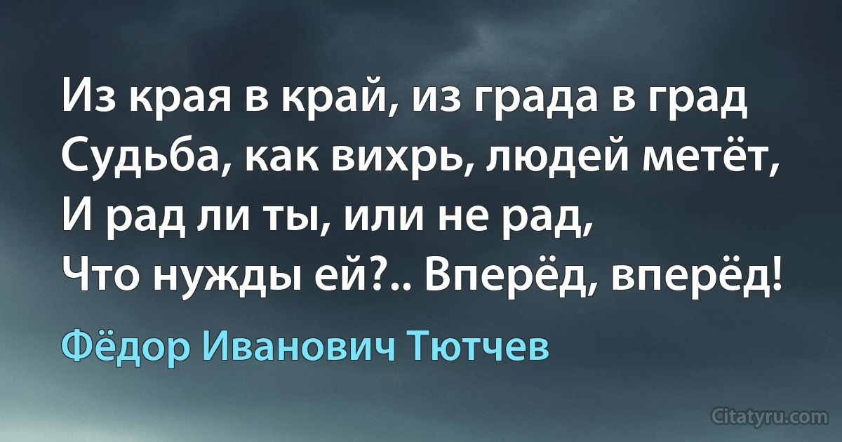 Из края в край, из града в град
Судьба, как вихрь, людей метёт,
И рад ли ты, или не рад,
Что нужды ей?.. Вперёд, вперёд! (Фёдор Иванович Тютчев)