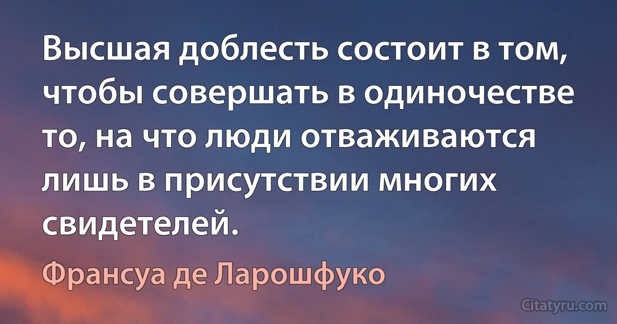 Высшая доблесть состоит в том, чтобы совершать в одиночестве то, на что люди отваживаются лишь в присутствии многих свидетелей. (Франсуа де Ларошфуко)