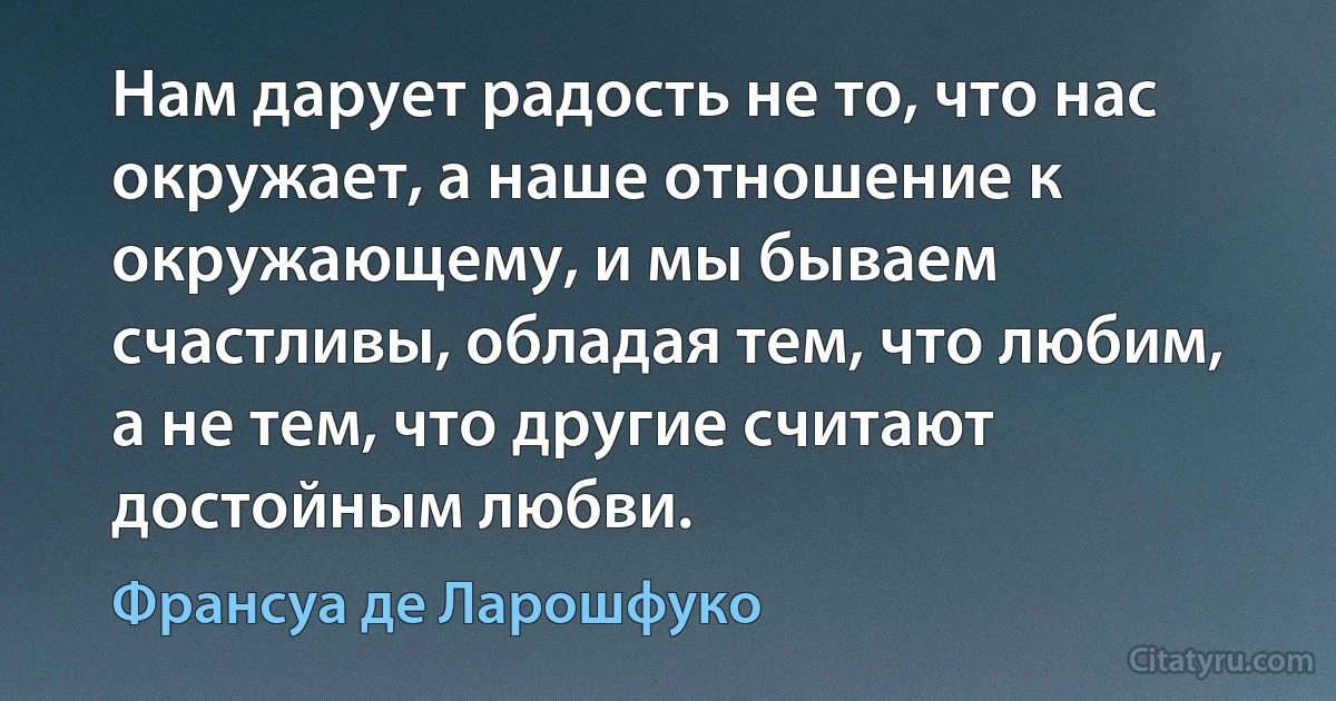 Нам дарует радость не то, что нас окружает, а наше отношение к окружающему, и мы бываем счастливы, обладая тем, что любим, а не тем, что другие считают достойным любви. (Франсуа де Ларошфуко)