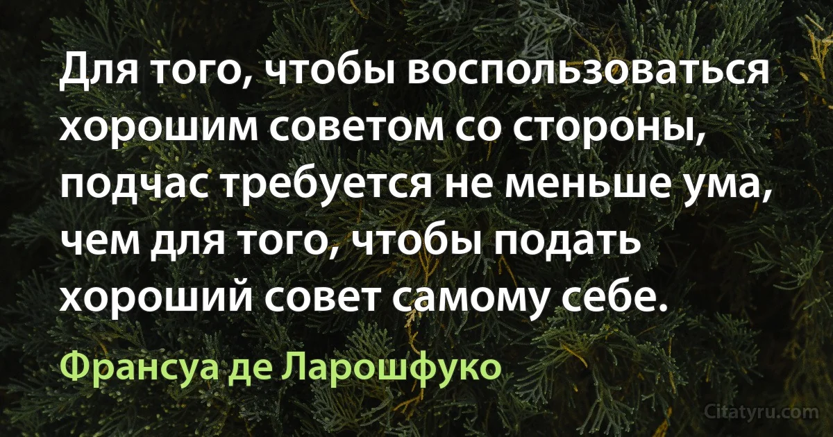 Для того, чтобы воспользоваться хорошим советом со стороны, подчас требуется не меньше ума, чем для того, чтобы подать хороший совет самому себе. (Франсуа де Ларошфуко)