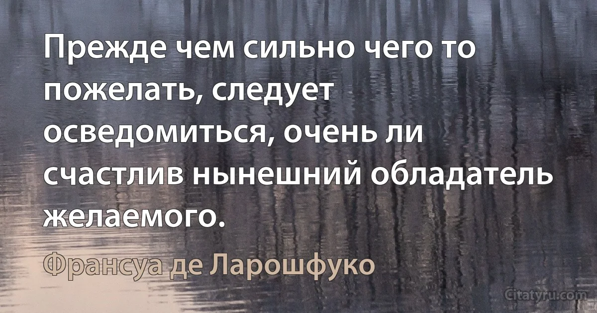 Прежде чем сильно чего то пожелать, следует осведомиться, очень ли счастлив нынешний обладатель желаемого. (Франсуа де Ларошфуко)