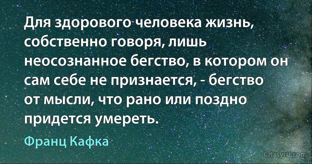 Для здорового человека жизнь, собственно говоря, лишь неосознанное бегство, в котором он сам себе не признается, - бегство от мысли, что рано или поздно придется умереть. (Франц Кафка)