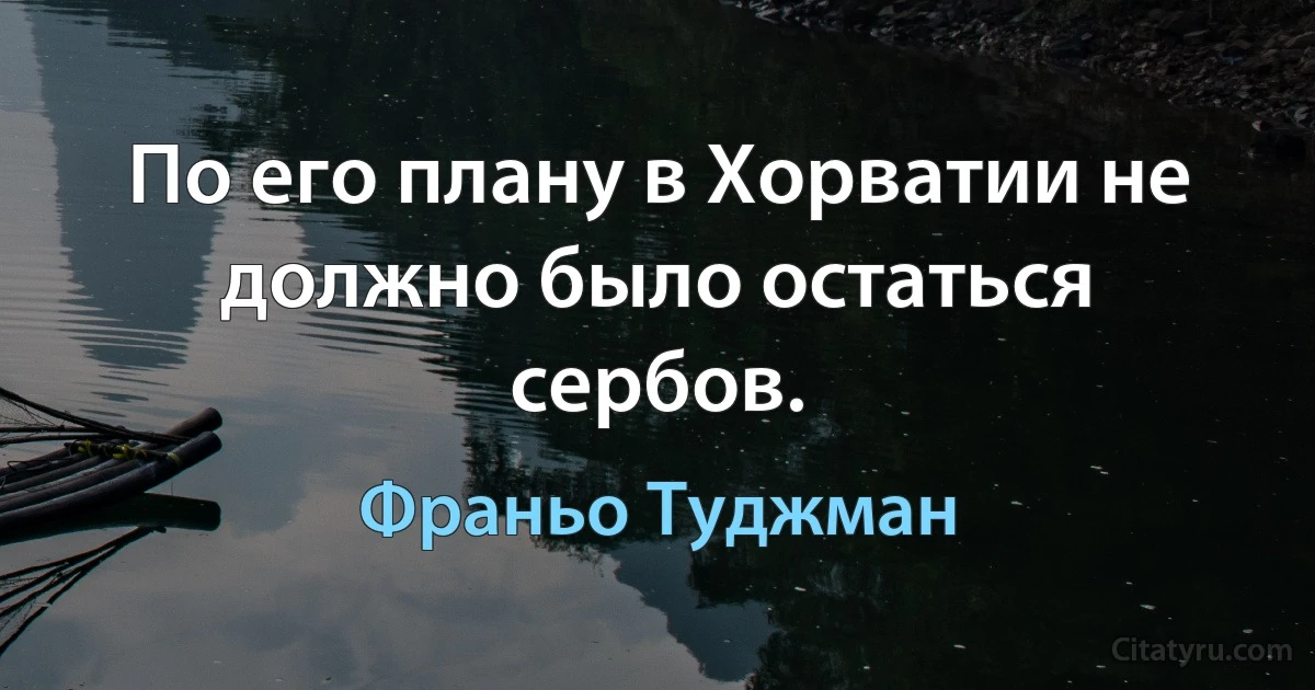 По его плану в Хорватии не должно было остаться сербов. (Франьо Туджман)