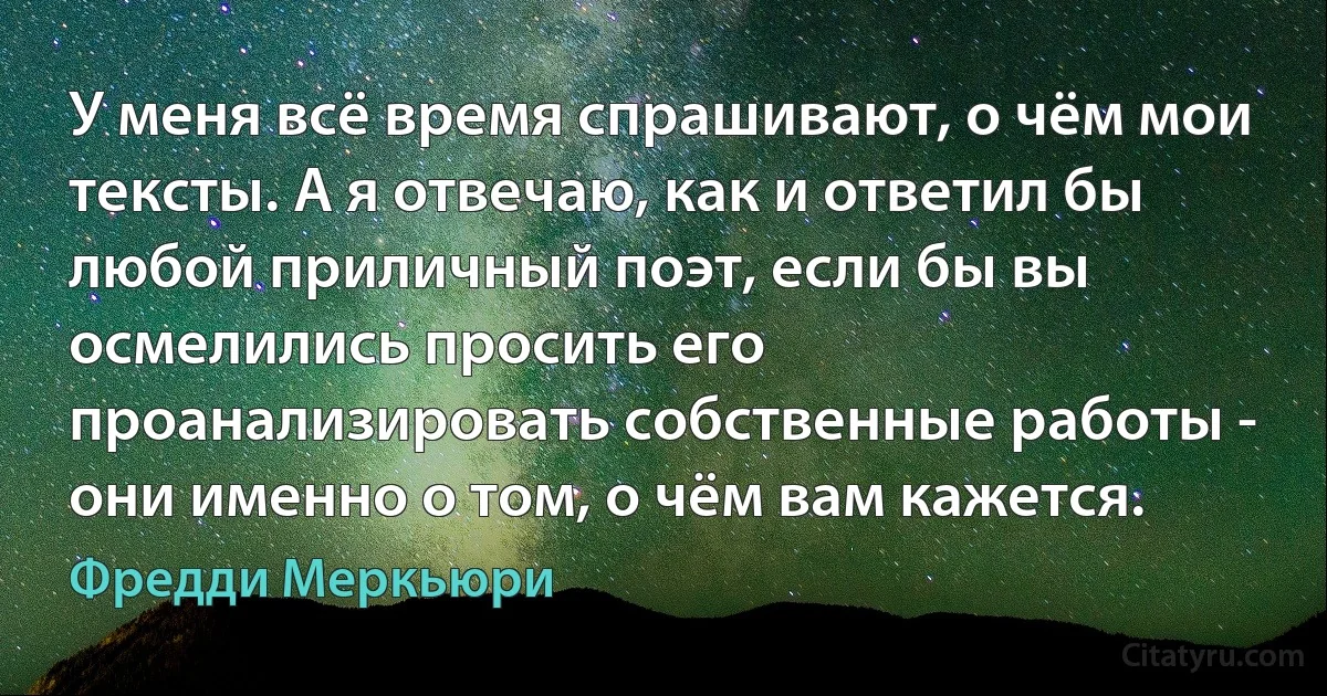 У меня всё время спрашивают, о чём мои тексты. А я отвечаю, как и ответил бы любой приличный поэт, если бы вы осмелились просить его проанализировать собственные работы - они именно о том, о чём вам кажется. (Фредди Меркьюри)