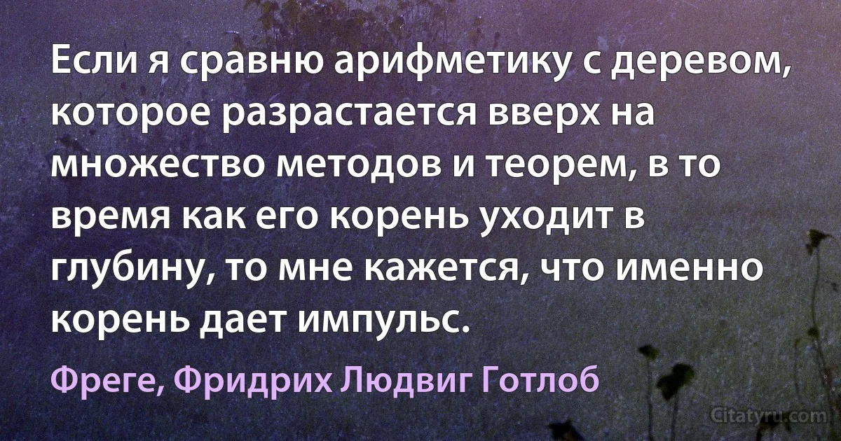 Если я сравню арифметику с деревом, которое разрастается вверх на множество методов и теорем, в то время как его корень уходит в глубину, то мне кажется, что именно корень дает импульс. (Фреге, Фридрих Людвиг Готлоб)