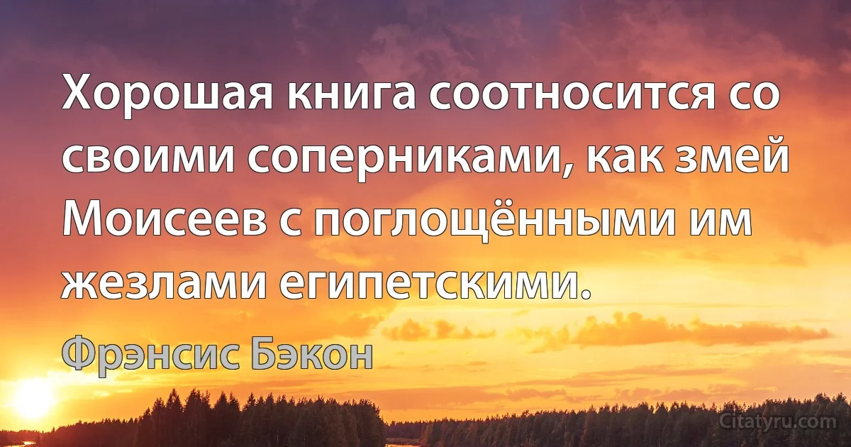 Хорошая книга соотносится со своими соперниками, как змей Моисеев с поглощёнными им жезлами египетскими. (Фрэнсис Бэкон)