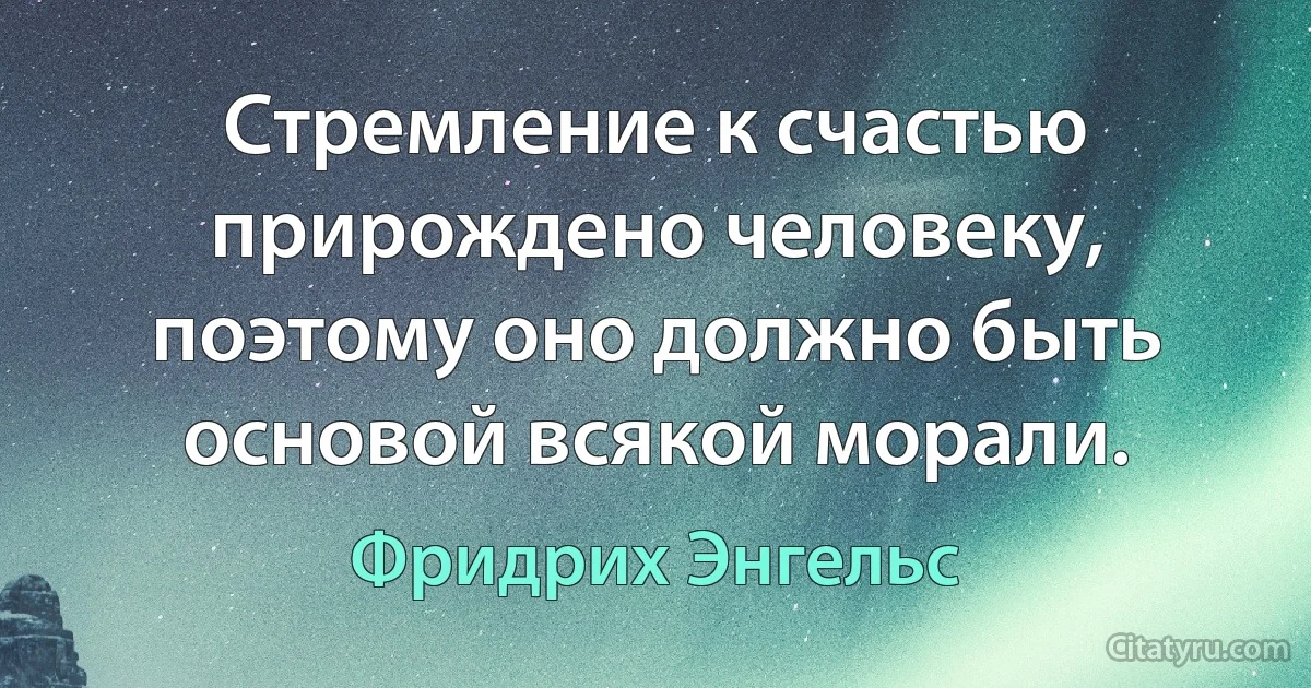 Стремление к счастью прирождено человеку, поэтому оно должно быть основой всякой морали. (Фридрих Энгельс)