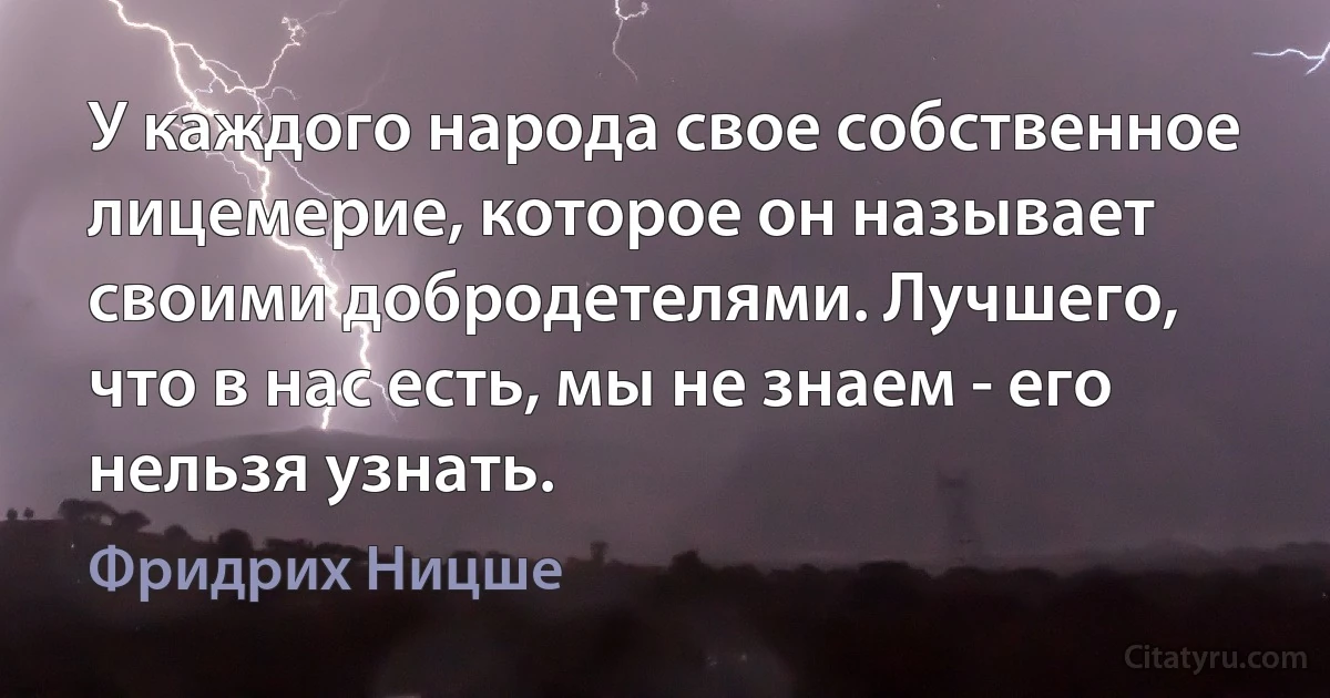 У каждого народа свое собственное лицемерие, которое он называет своими добродетелями. Лучшего, что в нас есть, мы не знаем - его нельзя узнать. (Фридрих Ницше)