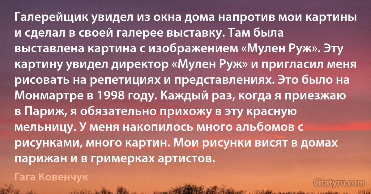 Галерейщик увидел из окна дома напротив мои картины и сделал в своей галерее выставку. Там была выставлена картина с изображением «Мулен Руж». Эту картину увидел директор «Мулен Руж» и пригласил меня рисовать на репетициях и представлениях. Это было на Монмартре в 1998 году. Каждый раз, когда я приезжаю в Париж, я обязательно прихожу в эту красную мельницу. У меня накопилось много альбомов с рисунками, много картин. Мои рисунки висят в домах парижан и в гримерках артистов. (Гага Ковенчук)