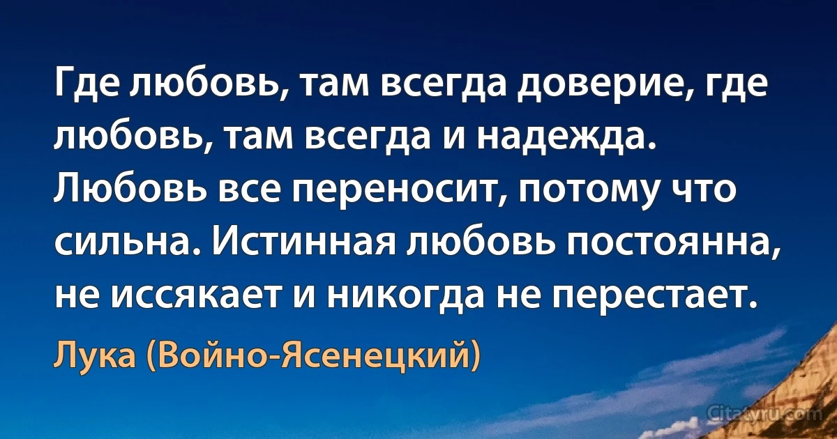 Где любовь, там всегда доверие, где любовь, там всегда и надежда. Любовь все переносит, потому что сильна. Истинная любовь постоянна, не иссякает и никогда не перестает. (Лука (Войно-Ясенецкий))