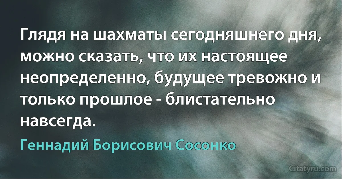 Глядя на шахматы сегодняшнего дня, можно сказать, что их настоящее неопределенно, будущее тревожно и только прошлое - блистательно навсегда. (Геннадий Борисович Сосонко)