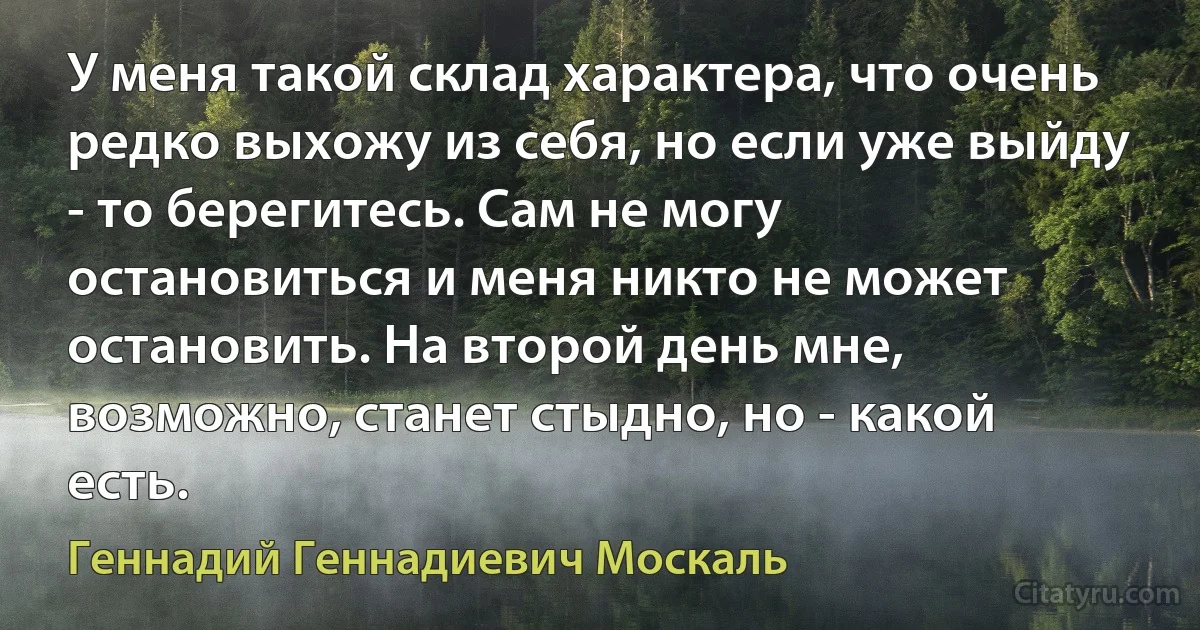 У меня такой склад характера, что очень редко выхожу из себя, но если уже выйду - то берегитесь. Сам не могу остановиться и меня никто не может остановить. На второй день мне, возможно, станет стыдно, но - какой есть. (Геннадий Геннадиевич Москаль)