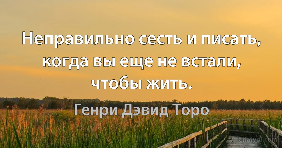 Неправильно сесть и писать, когда вы еще не встали, чтобы жить. (Генри Дэвид Торо)