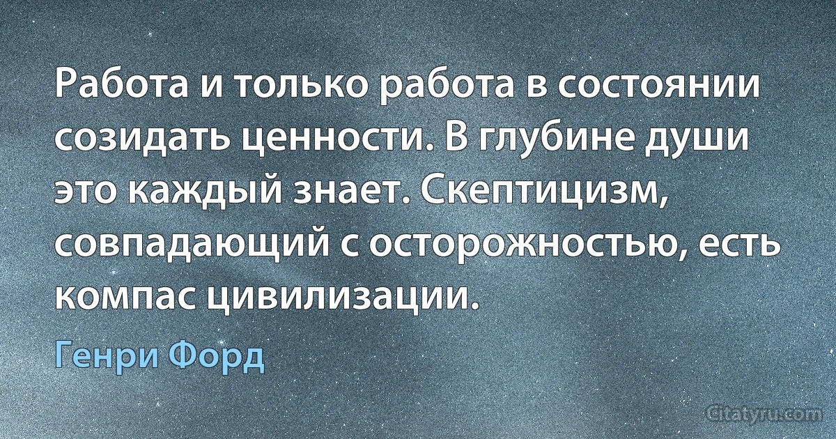 Работа и только работа в состоянии созидать ценности. В глубине души это каждый знает. Скептицизм, совпадающий с осторожностью, есть компас цивилизации. (Генри Форд)