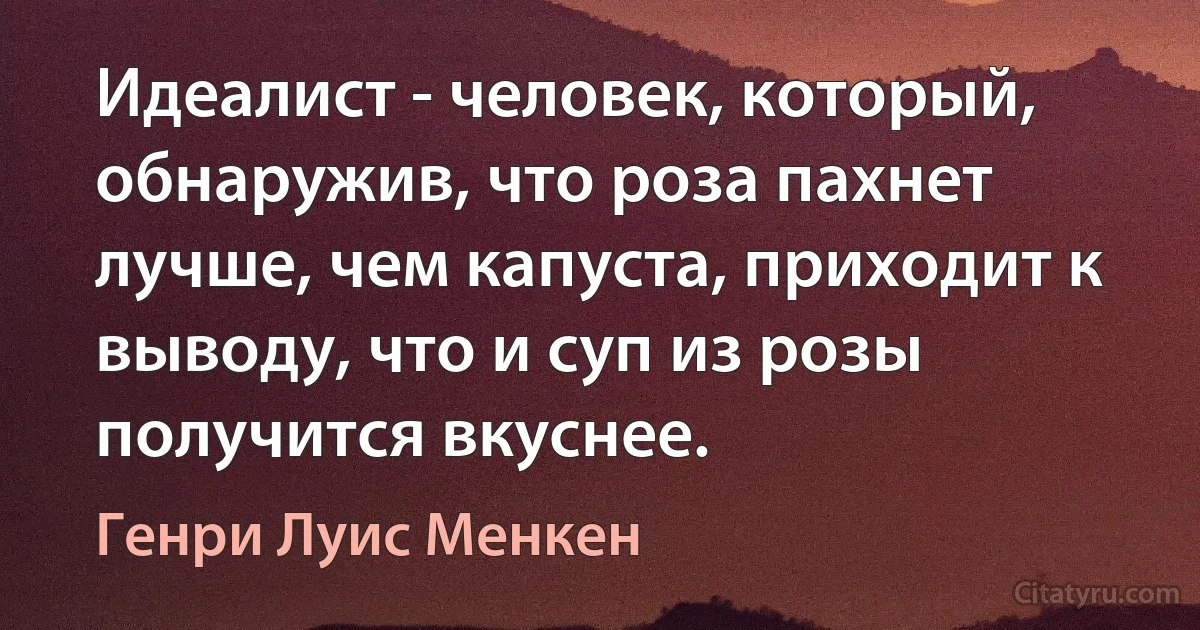 Идеалист - человек, который, обнаружив, что роза пахнет лучше, чем капуста, приходит к выводу, что и суп из розы получится вкуснее. (Генри Луис Менкен)