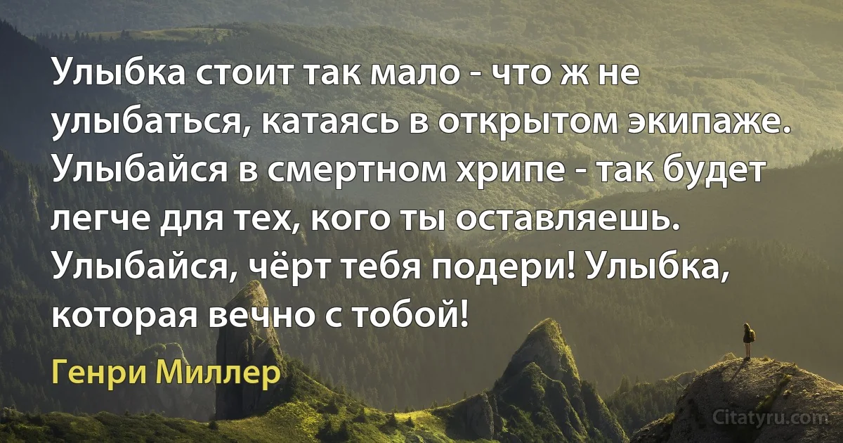 Улыбка стоит так мало - что ж не улыбаться, катаясь в открытом экипаже. Улыбайся в смертном хрипе - так будет легче для тех, кого ты оставляешь. Улыбайся, чёрт тебя подери! Улыбка, которая вечно с тобой! (Генри Миллер)