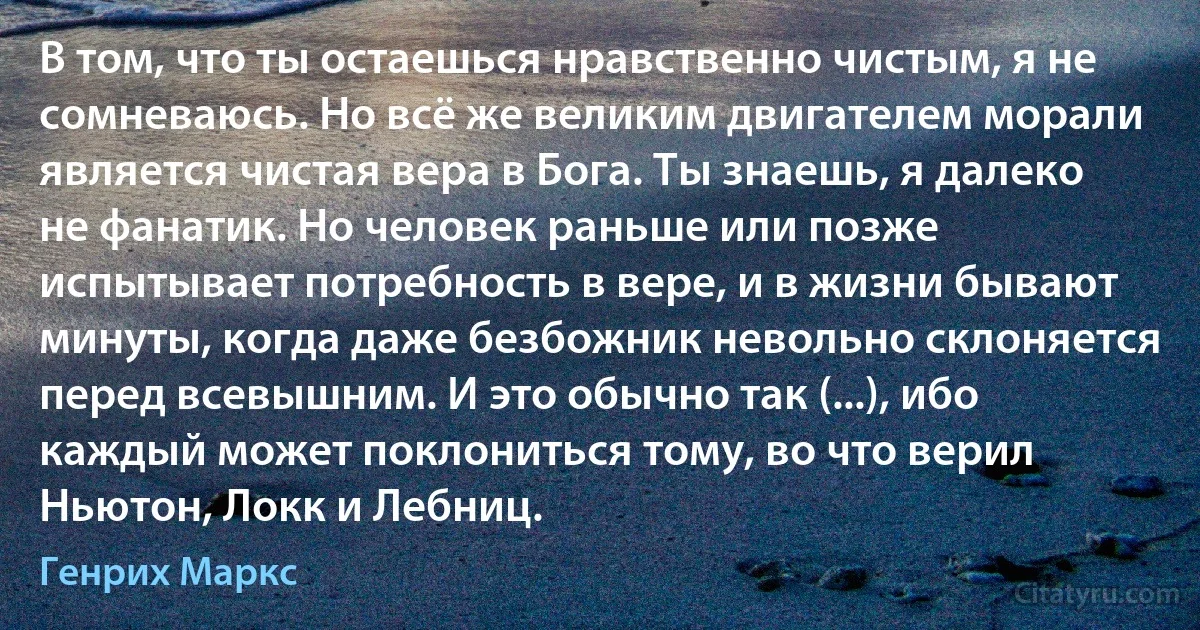 В том, что ты остаешься нравственно чистым, я не сомневаюсь. Но всё же великим двигателем морали является чистая вера в Бога. Ты знаешь, я далеко не фанатик. Но человек раньше или позже испытывает потребность в вере, и в жизни бывают минуты, когда даже безбожник невольно склоняется перед всевышним. И это обычно так (...), ибо каждый может поклониться тому, во что верил Ньютон, Локк и Лебниц. (Генрих Маркс)