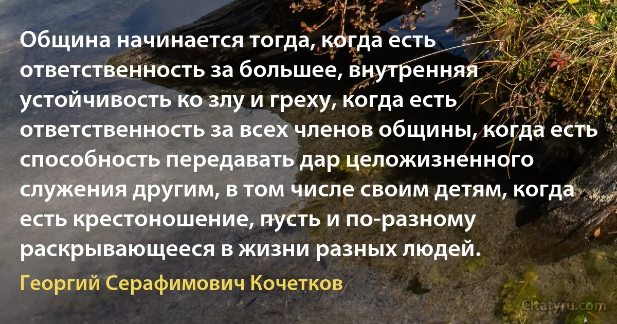 Община начинается тогда, когда есть ответственность за большее, внутренняя устойчивость ко злу и греху, когда есть ответственность за всех членов общины, когда есть способность передавать дар целожизненного служения другим, в том числе своим детям, когда есть крестоношение, пусть и по-разному раскрывающееся в жизни разных людей. (Георгий Серафимович Кочетков)