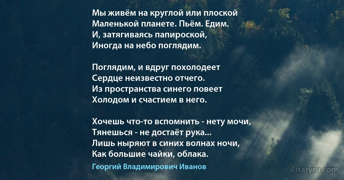 Мы живём на круглой или плоской
Маленькой планете. Пьём. Едим.
И, затягиваясь папироской,
Иногда на небо поглядим.

Поглядим, и вдруг похолодеет
Сердце неизвестно отчего.
Из пространства синего повеет
Холодом и счастием в него.

Хочешь что-то вспомнить - нету мочи,
Тянешься - не достаёт рука...
Лишь ныряют в синих волнах ночи,
Как большие чайки, облака. (Георгий Владимирович Иванов)