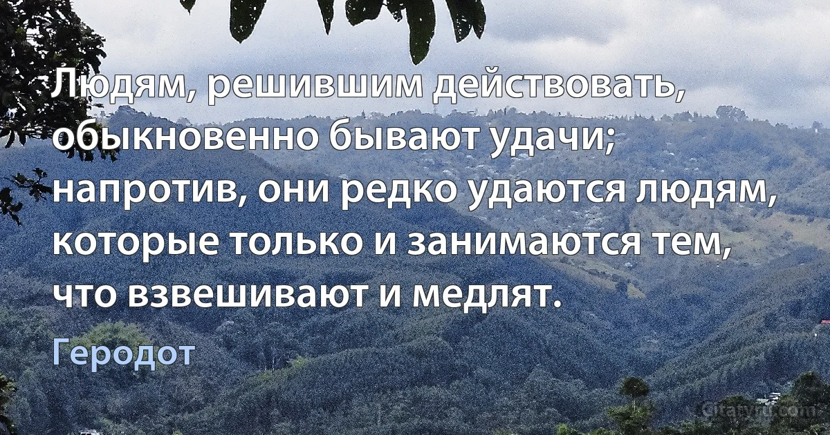 Людям, решившим действовать, обыкновенно бывают удачи; напротив, они редко удаются людям, которые только и занимаются тем, что взвешивают и медлят. (Геродот)