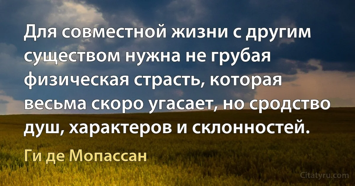 Для совместной жизни с другим существом нужна не грубая физическая страсть, которая весьма скоро угасает, но сродство душ, характеров и склонностей. (Ги де Мопассан)