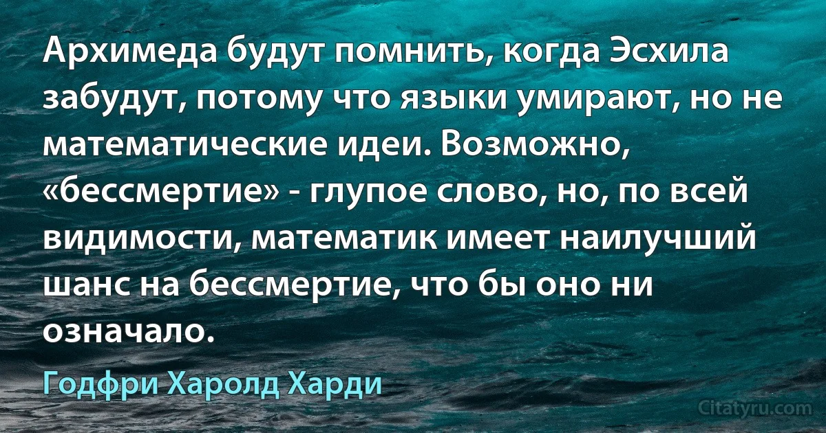 Архимеда будут помнить, когда Эсхила забудут, потому что языки умирают, но не математические идеи. Возможно, «бессмертие» - глупое слово, но, по всей видимости, математик имеет наилучший шанс на бессмертие, что бы оно ни означало. (Годфри Харолд Харди)