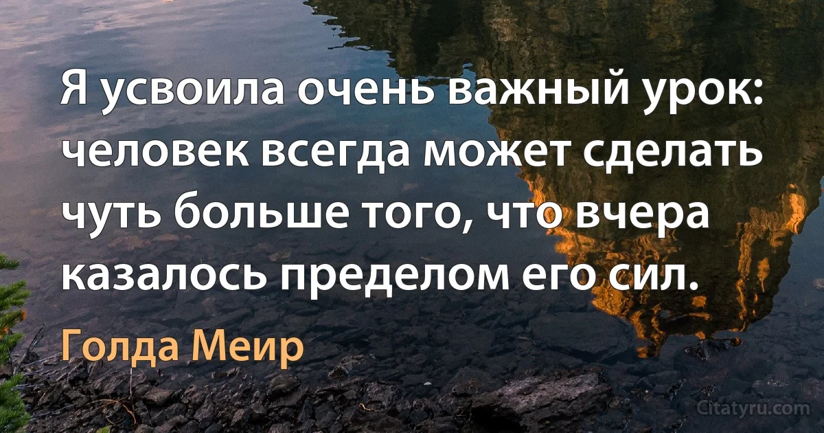 Я усвоила очень важный урок: человек всегда может сделать чуть больше того, что вчера казалось пределом его сил. (Голда Меир)