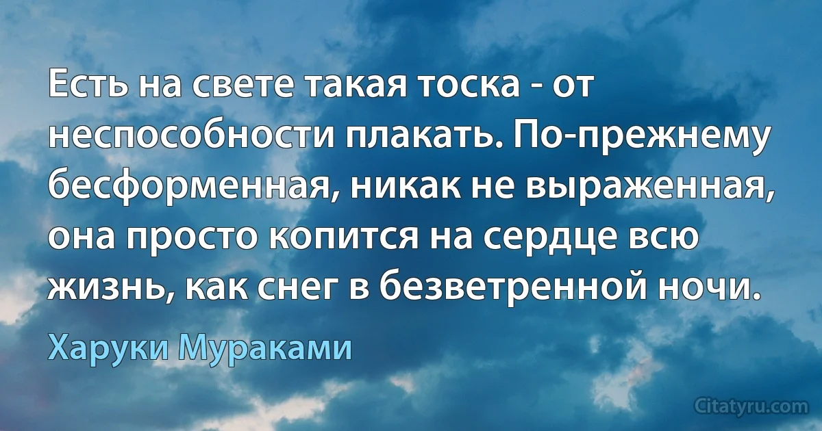 Есть на свете такая тоска - от неспособности плакать. По-прежнему бесформенная, никак не выраженная, она просто копится на сердце всю жизнь, как снег в безветренной ночи. (Харуки Мураками)