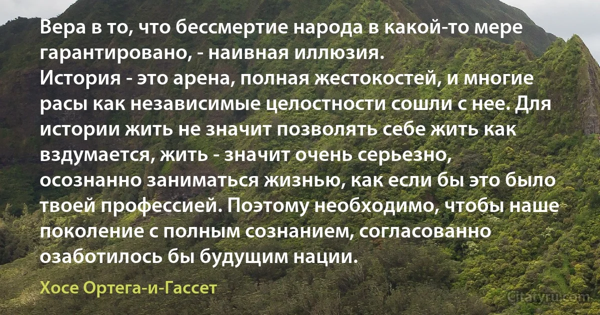 Вера в то, что бессмертие народа в какой-то мере гарантировано, - наивная иллюзия.
История - это арена, полная жестокостей, и многие расы как независимые целостности сошли с нее. Для истории жить не значит позволять себе жить как вздумается, жить - значит очень серьезно, осознанно заниматься жизнью, как если бы это было твоей профессией. Поэтому необходимо, чтобы наше поколение с полным сознанием, согласованно озаботилось бы будущим нации. (Хосе Ортега-и-Гассет)