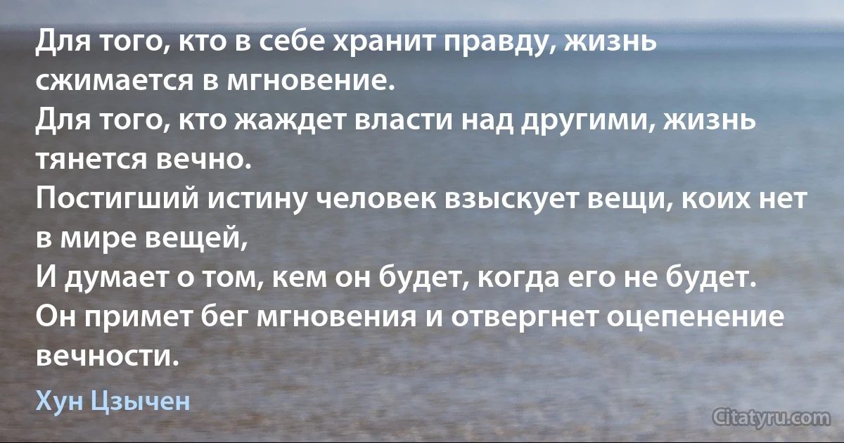 Для того, кто в себе хранит правду, жизнь сжимается в мгновение. 
Для того, кто жаждет власти над другими, жизнь тянется вечно.
Постигший истину человек взыскует вещи, коих нет в мире вещей,
И думает о том, кем он будет, когда его не будет.
Он примет бег мгновения и отвергнет оцепенение вечности. (Хун Цзычен)