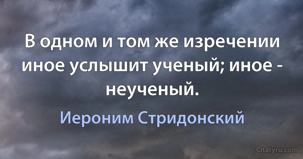 В одном и том же изречении иное услышит ученый; иное - неученый. (Иероним Стридонский)