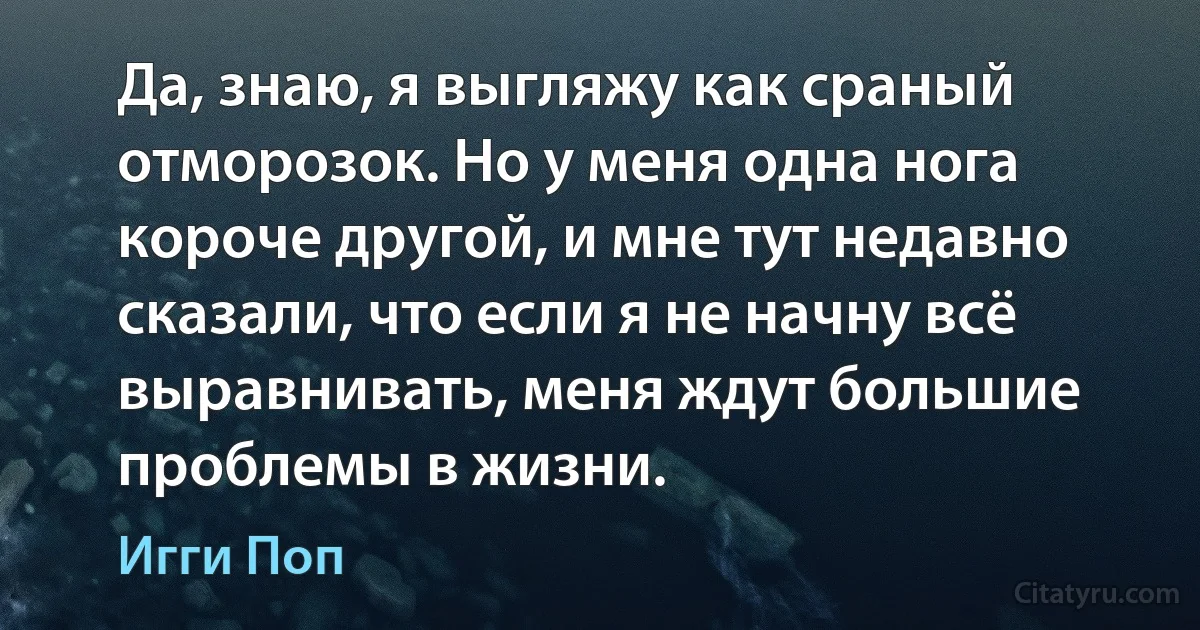 Да, знаю, я выгляжу как сраный отморозок. Но у меня одна нога короче другой, и мне тут недавно сказали, что если я не начну всё выравнивать, меня ждут большие проблемы в жизни. (Игги Поп)