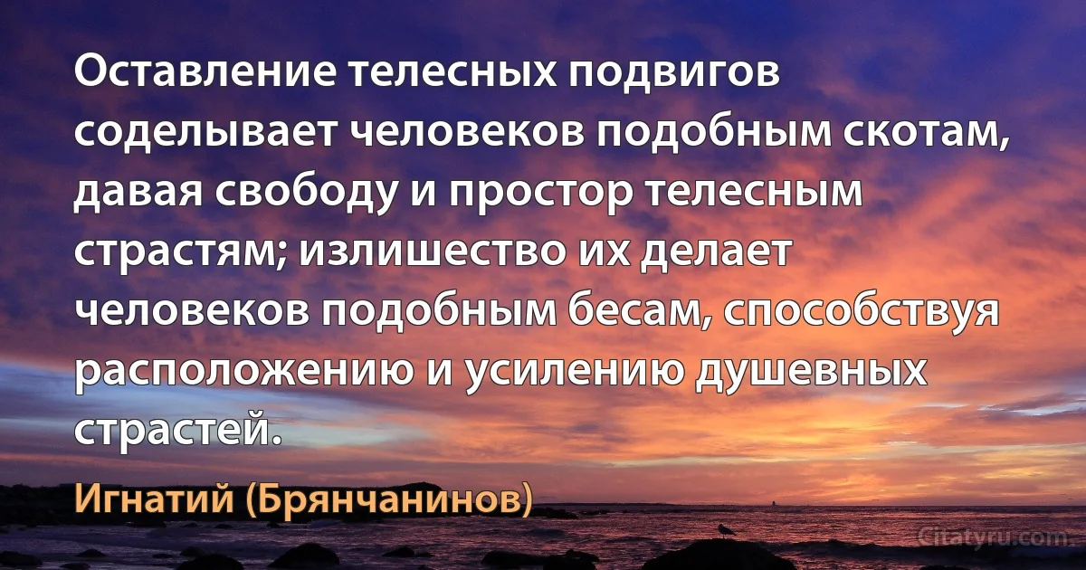 Оставление телесных подвигов соделывает человеков подобным скотам, давая свободу и простор телесным страстям; излишество их делает человеков подобным бесам, способствуя расположению и усилению душевных страстей. (Игнатий (Брянчанинов))