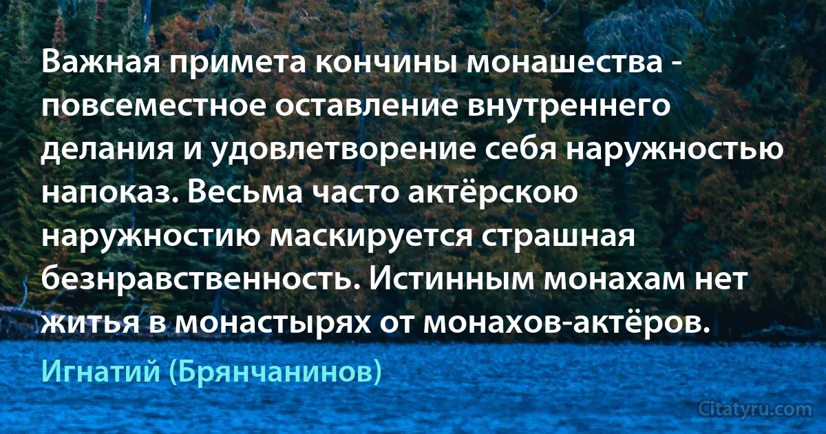 Важная примета кончины монашества - повсеместное оставление внутреннего делания и удовлетворение себя наружностью напоказ. Весьма часто актёрскою наружностию маскируется страшная безнравственность. Истинным монахам нет житья в монастырях от монахов-актёров. (Игнатий (Брянчанинов))