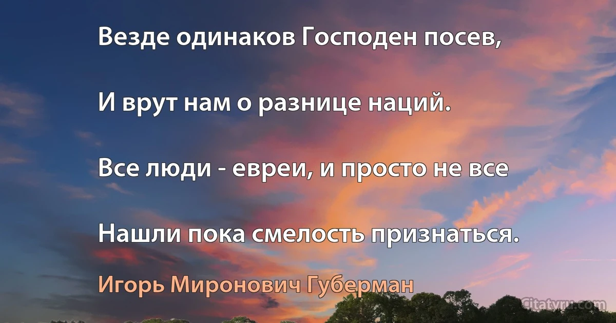 Везде одинаков Господен посев,

И врут нам о разнице наций.

Все люди - евреи, и просто не все

Нашли пока смелость признаться. (Игорь Миронович Губерман)