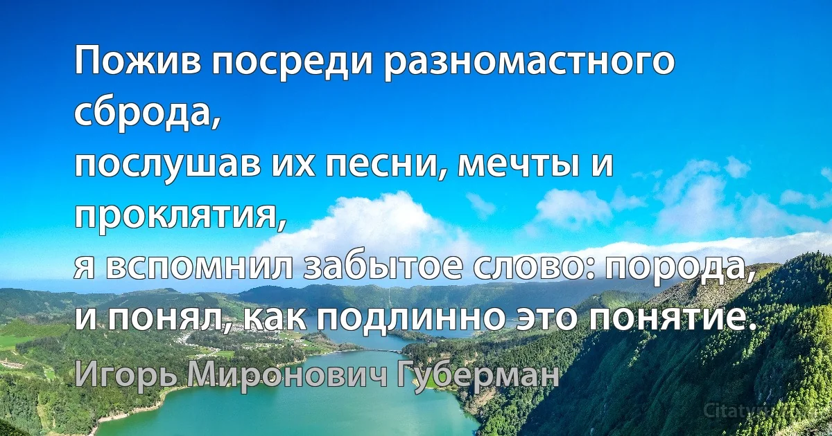 Пожив посреди разномастного сброда,
послушав их песни, мечты и проклятия,
я вспомнил забытое слово: порода,
и понял, как подлинно это понятие. (Игорь Миронович Губерман)