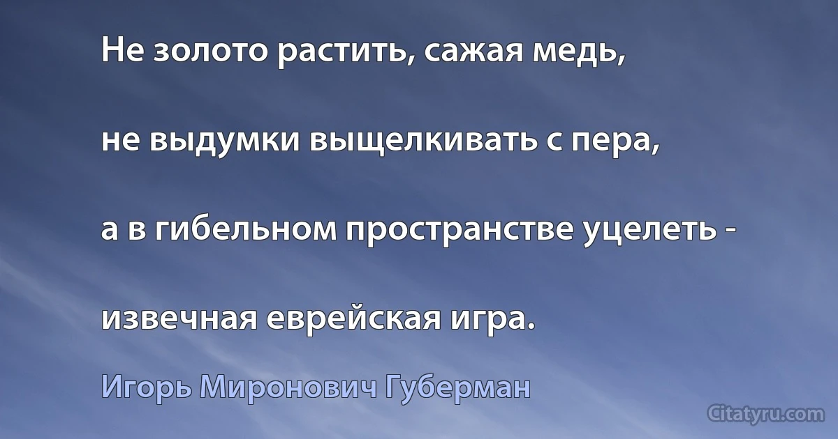 Не золото растить, сажая медь,

не выдумки выщелкивать с пера,

а в гибельном пространстве уцелеть -

извечная еврейская игра. (Игорь Миронович Губерман)