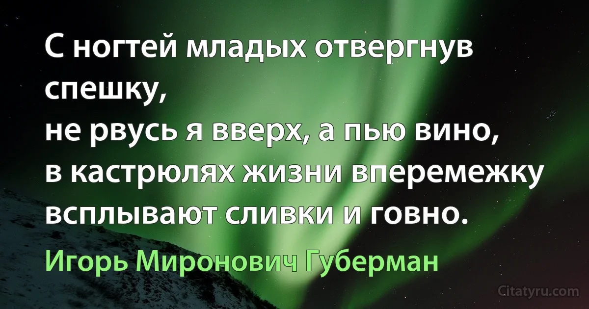 С ногтей младых отвергнув спешку,
не рвусь я вверх, а пью вино,
в кастрюлях жизни вперемежку
всплывают сливки и говно. (Игорь Миронович Губерман)