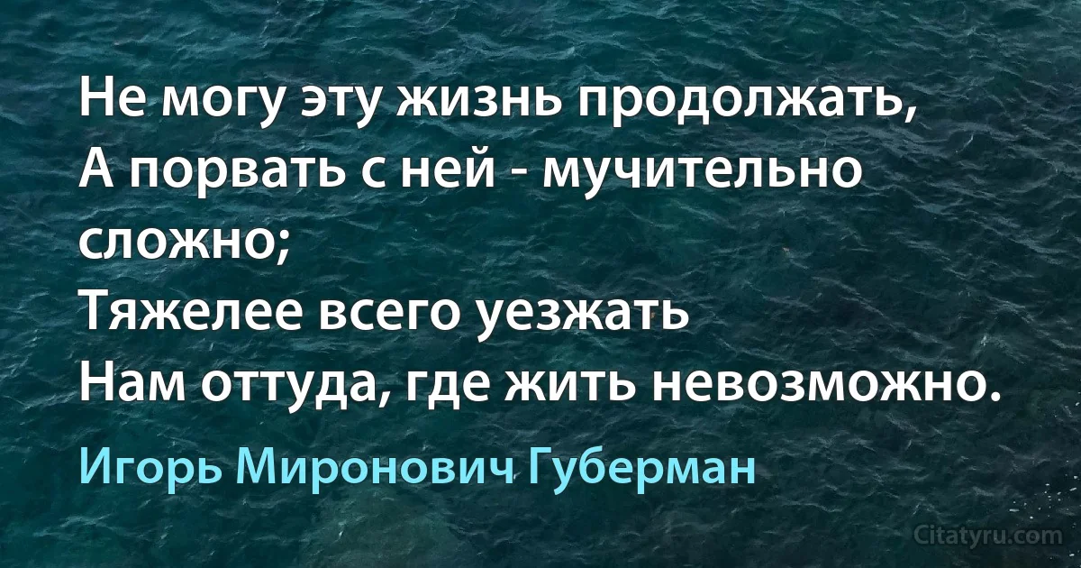 Не могу эту жизнь продолжать,
А порвать с ней - мучительно сложно;
Тяжелее всего уезжать
Нам оттуда, где жить невозможно. (Игорь Миронович Губерман)