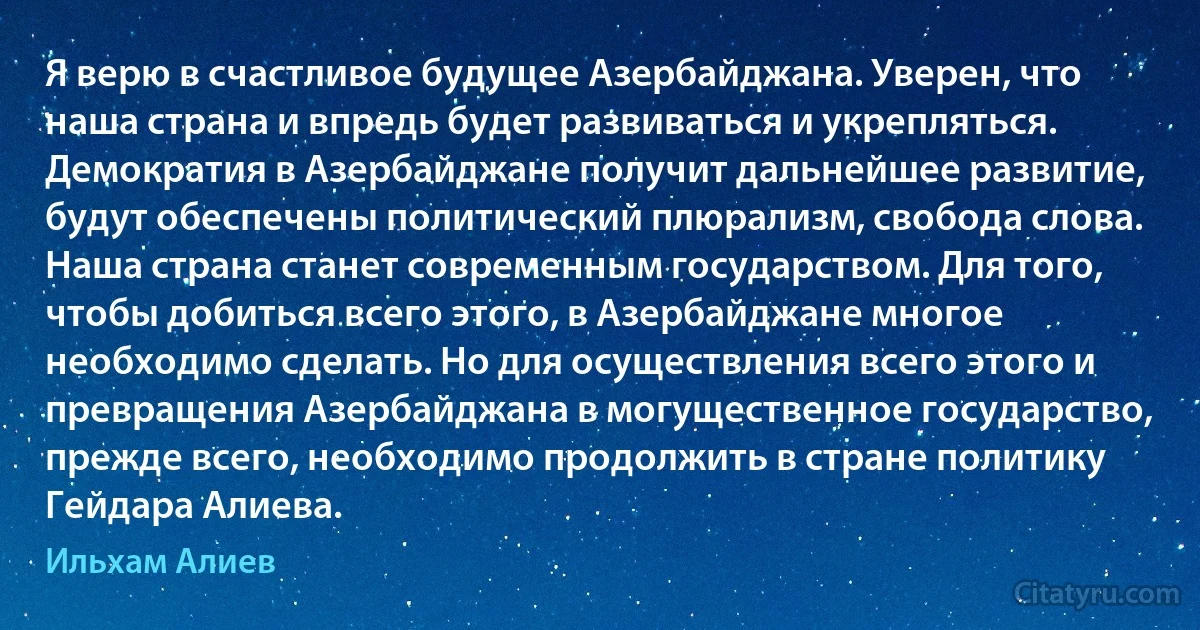 Я верю в счастливое будущее Азербайджана. Уверен, что наша страна и впредь будет развиваться и укрепляться. Демократия в Азербайджане получит дальнейшее развитие, будут обеспечены политический плюрализм, свобода слова. Наша страна станет современным государством. Для того, чтобы добиться всего этого, в Азербайджане многое необходимо сделать. Но для осуществления всего этого и превращения Азербайджана в могущественное государство, прежде всего, необходимо продолжить в стране политику Гейдара Алиева. (Ильхам Алиев)