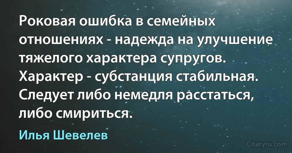 Роковая ошибка в семейных отношениях - надежда на улучшение тяжелого характера супругов. Характер - субстанция стабильная. Следует либо немедля расстаться, либо смириться. (Илья Шевелев)