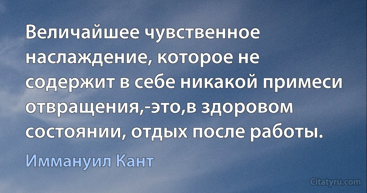 Величайшее чувственное наслаждение, которое не содержит в себе никакой примеси отвращения,-это,в здоровом состоянии, отдых после работы. (Иммануил Кант)