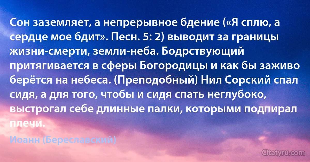 Сон заземляет, а непрерывное бдение («Я сплю, а сердце мое бдит». Песн. 5: 2) выводит за границы жизни-смерти, земли-неба. Бодрствующий притягивается в сферы Богородицы и как бы заживо берётся на небеса. (Преподобный) Нил Сорский спал сидя, а для того, чтобы и сидя спать неглубоко, выстрогал себе длинные палки, которыми подпирал плечи. (Иоанн (Береславский))