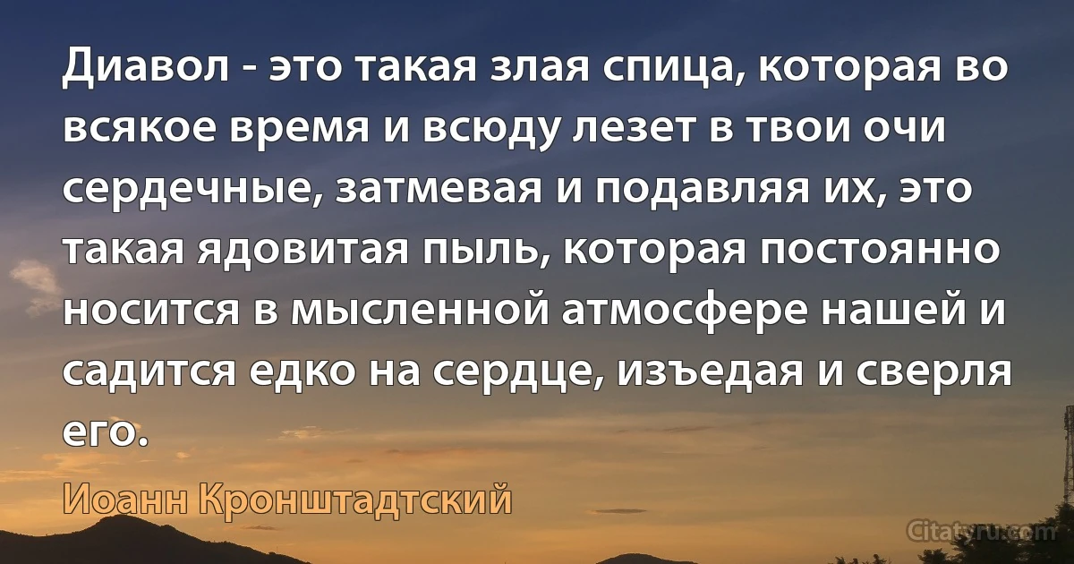 Диавол - это такая злая спица, которая во всякое время и всюду лезет в твои очи сердечные, затмевая и подавляя их, это такая ядовитая пыль, которая постоянно носится в мысленной атмосфере нашей и садится едко на сердце, изъедая и сверля его. (Иоанн Кронштадтский)