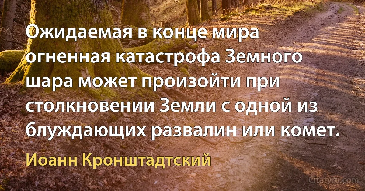 Ожидаемая в конце мира огненная катастрофа Земного шара может произойти при столкновении Земли с одной из блуждающих развалин или комет. (Иоанн Кронштадтский)